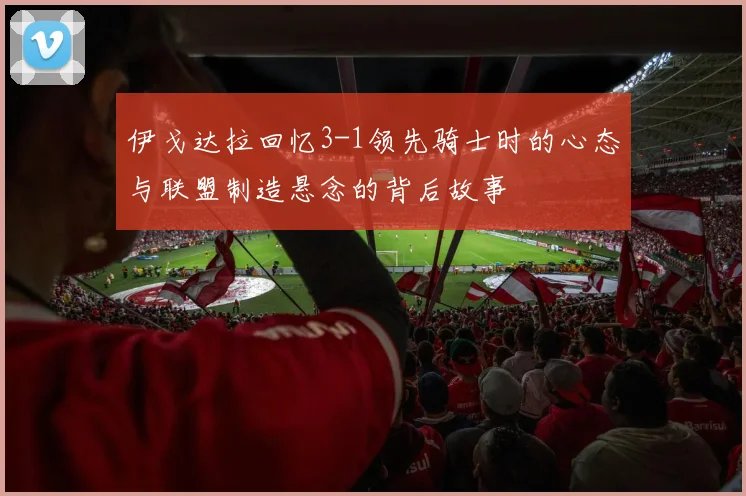伊戈达拉回忆3-1领先骑士时的心态与联盟制造悬念的背后故事
