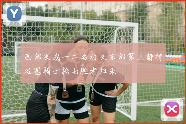西部决战一二名对决东部第三静待活塞骑士抢七胜者归来