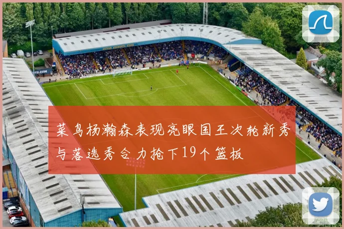菜鸟杨瀚森表现亮眼国王次轮新秀与落选秀合力抢下19个篮板