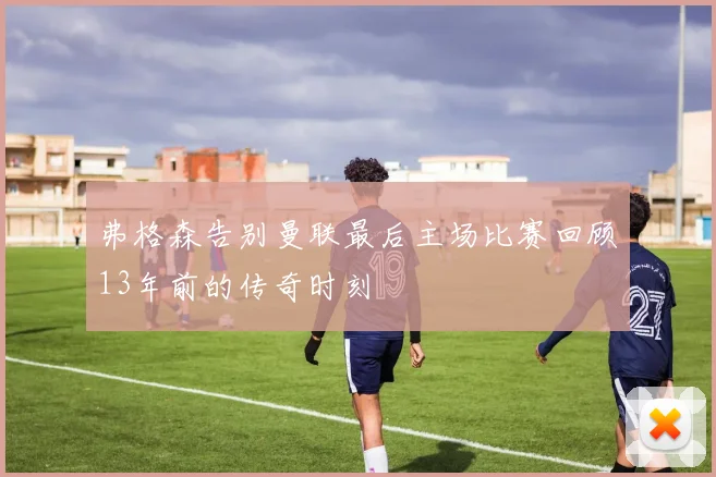 弗格森告别曼联最后主场比赛回顾13年前的传奇时刻