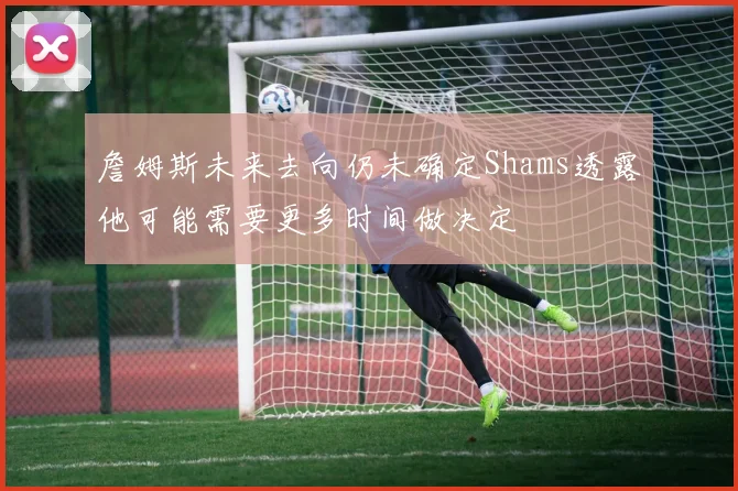 詹姆斯未来去向仍未确定Shams透露他可能需要更多时间做决定
