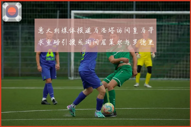 意大利媒体报道马洛塔访问皇马寻求重磅引援或询问居莱尔与罗德里戈