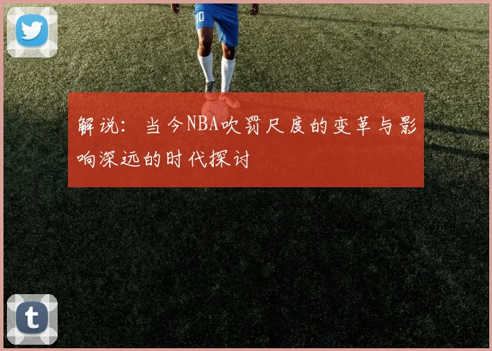 解说：当今NBA吹罚尺度的变革与影响深远的时代探讨