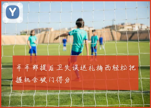 辛辛那提后卫失误送礼梅西轻松把握机会破门得分