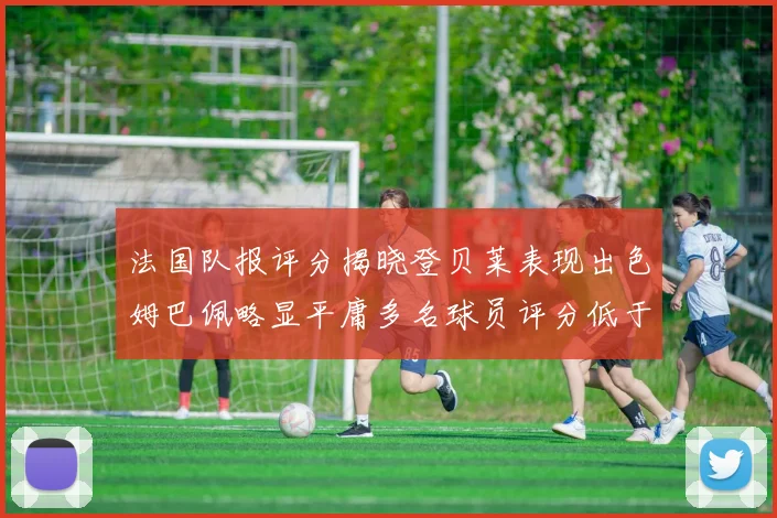 法国队报评分揭晓登贝莱表现出色姆巴佩略显平庸多名球员评分低于六分