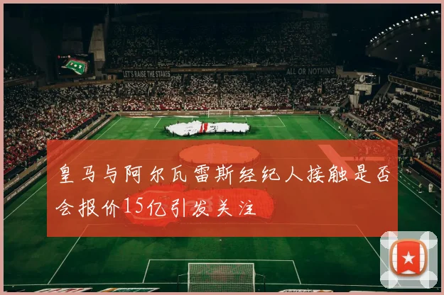皇马与阿尔瓦雷斯经纪人接触是否会报价15亿引发关注