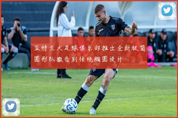 亚特兰大足球俱乐部推出全新极简圆形队徽告别传统椭圆设计
