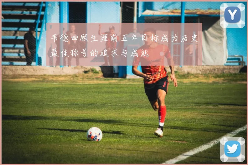 韦德回顾生涯前五年目标成为历史最佳称号的追求与成就