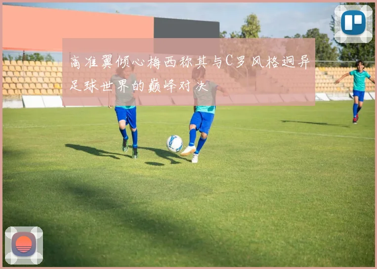 高准翼倾心梅西称其与C罗风格迥异足球世界的巅峰对决