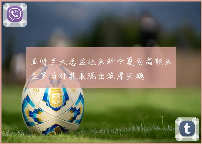 亚特兰大总监达米科今夏或离职米兰罗马对其表现出浓厚兴趣