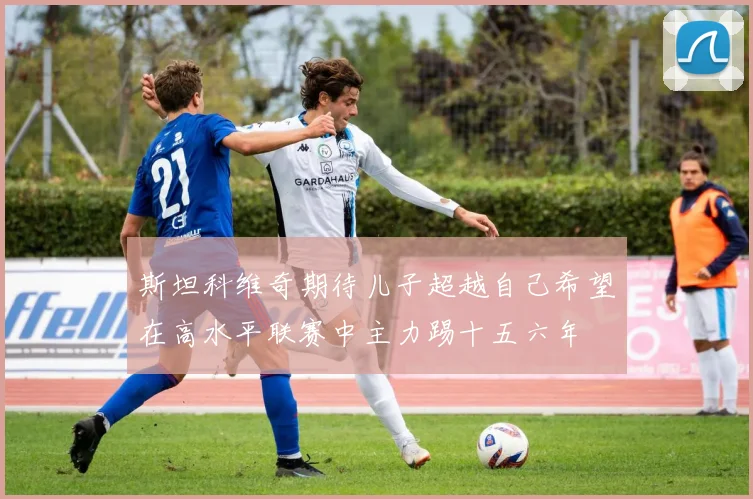 斯坦科维奇期待儿子超越自己希望在高水平联赛中主力踢十五六年