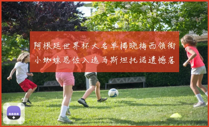 阿根廷世界杯大名单揭晓梅西领衔小蜘蛛恩佐入选马斯坦托诺遗憾落选