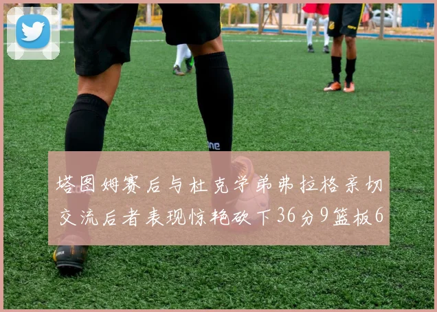 塔图姆赛后与杜克学弟弗拉格亲切交流后者表现惊艳砍下36分9篮板6助攻