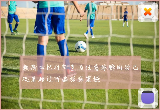 赖斯回忆对阵皇马任意球瞬间称已观看超过百遍深感震撼
