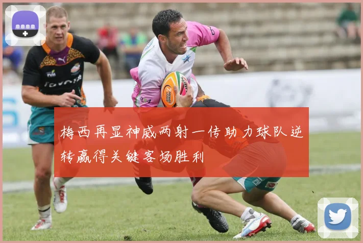 梅西再显神威两射一传助力球队逆转赢得关键客场胜利