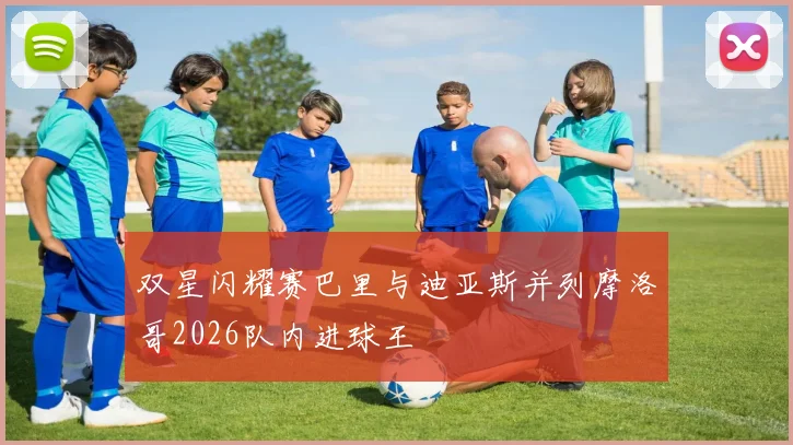 双星闪耀赛巴里与迪亚斯并列摩洛哥2026队内进球王