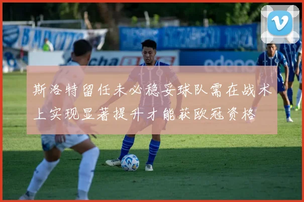 斯洛特留任未必稳妥球队需在战术上实现显著提升才能获欧冠资格