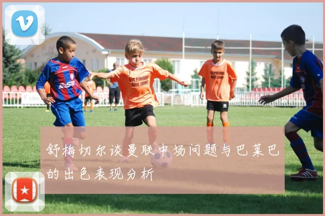 舒梅切尔谈曼联中场问题与巴莱巴的出色表现分析